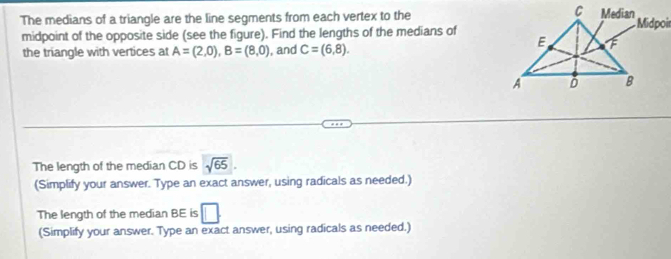 The medians of a triangle are the line segments from each vertex to the 
midpoint of the opposite side (see the figure). Find the lengths of the medians of 
the triangle with vertices at A=(2,0), B=(8,0) , and C=(6,8). 
The length of the median CD is sqrt(65). 
(Simplify your answer. Type an exact answer, using radicals as needed.) 
The length of the median BE is □. 
(Simplify your answer. Type an exact answer, using radicals as needed.)