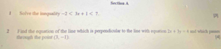 Solve the inequality -2<3x+1<7</tex>. 
[3] 
2 Find the equation of the line which is perpendicular to the line with equation 2x+3y=4 and which passes 
through the point (3,-1). [4]