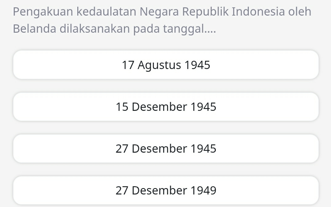 Pengakuan kedaulatan Negara Republik Indonesia oleh
Belanda dilaksanakan pada tanggal....
17 Agustus 1945
15 Desember 1945
27 Desember 1945
27 Desember 1949