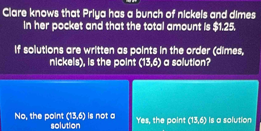 Clare knows that Priya has a bunch of nickels and dimes
in her pocket and that the total amount is $1.25.
If solutions are written as points in the order (dimes,
nickels), is the point (13,6) a solution?
No, the point (13,6) Is not a Yes, the point (13,6) Is a solution
solution