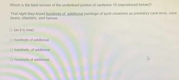 Which is the best version of the underlined portion of sentence 10 (reproduced below)?
That night they found hundreds of, additional paintings of such creatures as predatory cave lions, cave
bears, cheetahs, and hyenas.
(as it is now)
hundreds of additional
hundreds, of additional
hundreds of additional,