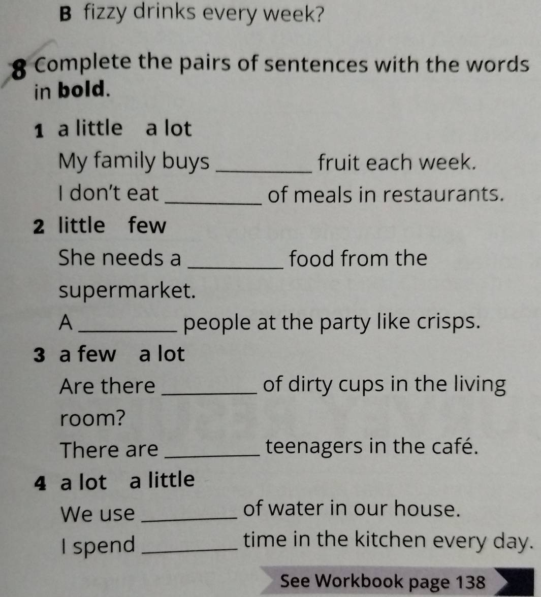 fizzy drinks every week? 
8 Complete the pairs of sentences with the words 
in bold. 
1 a little a lot 
My family buys _fruit each week. 
I don't eat _of meals in restaurants. 
2 little few 
She needs a _food from the 
supermarket. 
A _people at the party like crisps. 
3 a few a lot 
Are there _of dirty cups in the living 
room? 
There are _teenagers in the café. 
4 a lot a little 
We use_ 
of water in our house. 
I spend_ 
time in the kitchen every day. 
See Workbook page 138