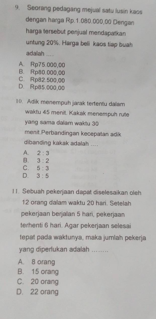 Seorang pedagang mejual satu lusin kaos
dengan harga Rp.1.080.000,00 Dengan
harga tersebut penjual mendapatkan
untung 20%. Harga beli kaos tiap buah
adalah ....
A. Rp75.000,00
B. Rp80.000,00
C. Rp82.500,00
D. Rp85.000,00
10. Adik menempuh jarak tertentu dalam
waktu 45 menit. Kakak menempuh rute
yang sama dalam waktu 30
menit.Perbandingan kecepatan adik
dibanding kakak adalah ....
A. 2:3
B. 3:2
C. 5:3
D. 3:5
11. Sebuah pekerjaan dapat diselesaikan oleh
12 orang dalam waktu 20 hari. Setelah
pekerjaan berjalan 5 hari, pekerjaan
terhenti 6 hari. Agar pekerjaan selesai
tepat pada waktunya, maka jumlah pekerja
yang diperlukan adalah_
A. 8 orang
B. 15 orang
C. 20 orang
D. 22 orang