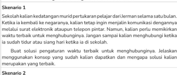 Skenario 1 
Sekolah kalian kedatangan murid pertukaran pelajar dari Jerman selama satu bulan. 
Ketika ia kembali ke negaranya, kalian tetap ingin menjalin komunikasi dengannya 
melalui surat elektronik ataupun telepon pintar. Namun, kalian perlu memikirkan 
waktu terbaik untuk menghubunginya. Jangan sampai kalian menghubungi ketika 
ia sudah tidur atau siang hari ketika ia di sekolah. 
Buat solusi pengaturan waktu terbaik untuk menghubunginya. Jelaskan 
menggunakan konsep yang sudah kalian dapatkan dan mengapa solusi kalian 
merupakan yang terbaik. 
Skenario 2