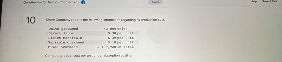 Quiz/Review for Test 2 - Chapter 17-19 Saved Help Save & Exit 
10 Shore Company reports the following information regarding its production cost. 
Units produced 43,000 units 
Direct labor $ 38 per unit 
Direct materials $ 39 per unit 
Variable overhead $ 10 per unit 
Fixed overhead $ 109,920 in total 
Compute product cost per unit under absorption costing.