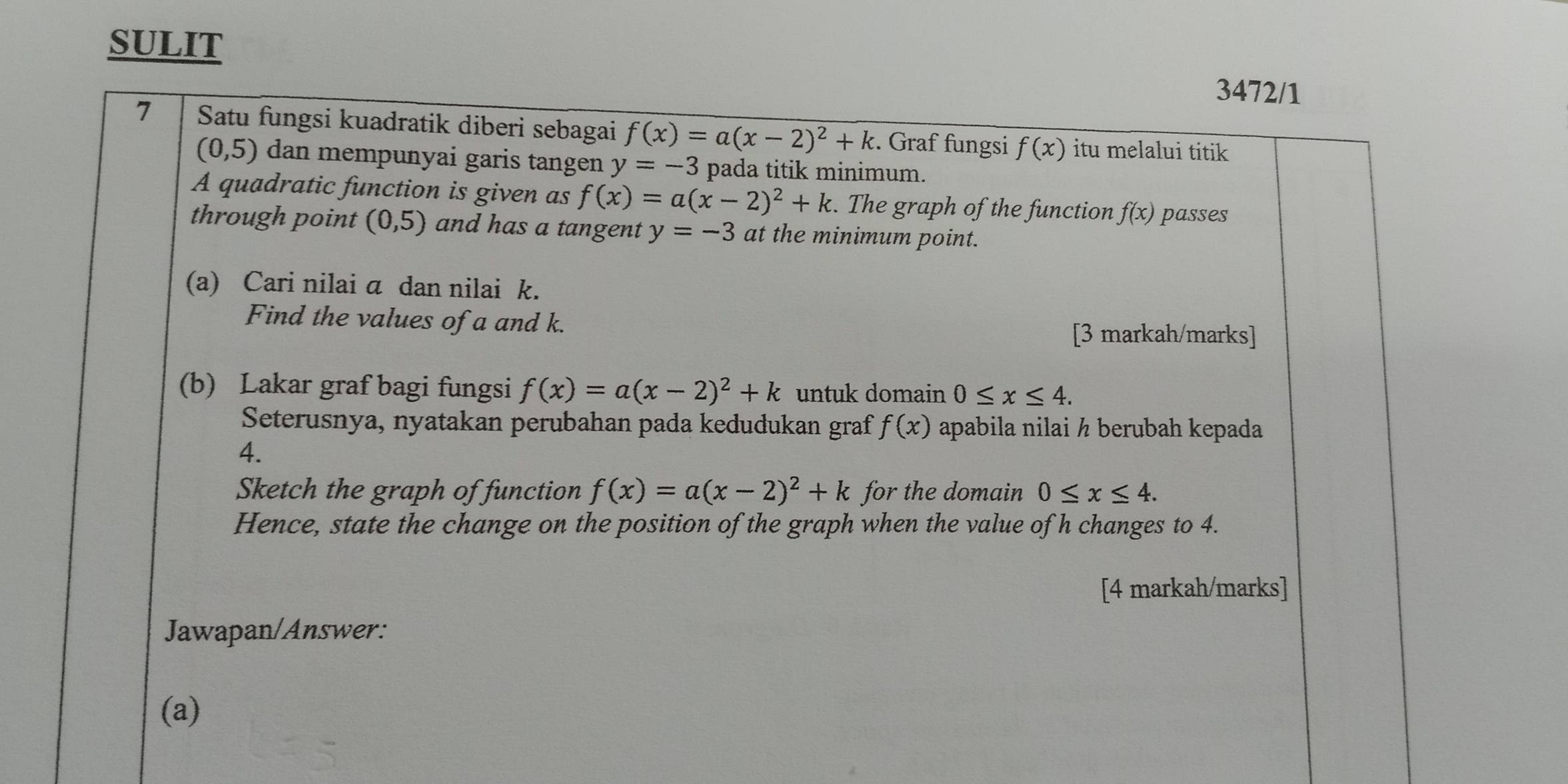 SULIT 
3472/1 
7 Satu fungsi kuadratik diberi sebagai f(x)=a(x-2)^2+k. Graf fungsi f(x) itu melalui titik
(0,5) dan mempunyai garis tangen y=-3 pada titik minimum. 
A quadratic function is given as f(x)=a(x-2)^2+k. The graph of the function f(x) passes 
through point (0,5) and has a tangent y=-3 at the minimum point. 
(a) Cari nilai a dan nilai k. 
Find the values of a and k. [3 markah/marks] 
(b) Lakar graf bagi fungsi f(x)=a(x-2)^2+k untuk domain 0≤ x≤ 4. 
Seterusnya, nyatakan perubahan pada kedudukan graf f(x) apabila nilai ½ berubah kepada 
4. 
Sketch the graph of function f(x)=a(x-2)^2+k for the domain 0≤ x≤ 4. 
Hence, state the change on the position of the graph when the value of h changes to 4. 
[4 markah/marks] 
Jawapan/Answer: 
(a)