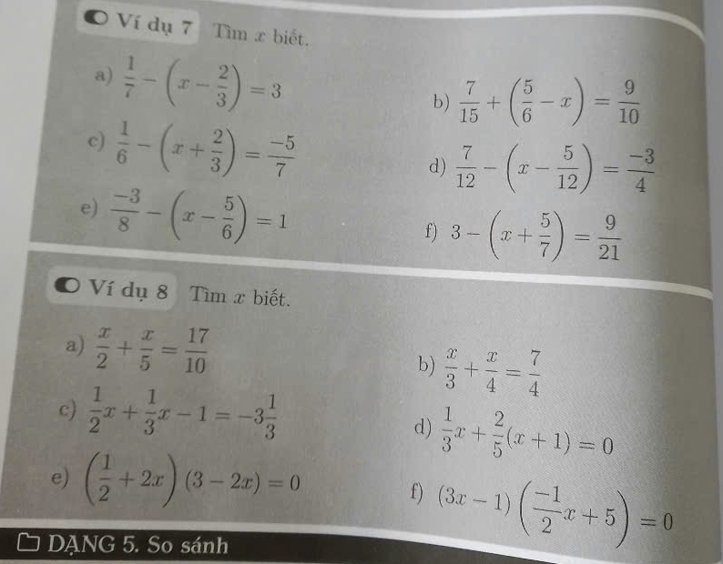 Ví dụ 7 Tìm x biết. 
a)  1/7 -(x- 2/3 )=3
b)  7/15 +( 5/6 -x)= 9/10 
c)  1/6 -(x+ 2/3 )= (-5)/7 
d)  7/12 -(x- 5/12 )= (-3)/4 
e)  (-3)/8 -(x- 5/6 )=1
f) 3-(x+ 5/7 )= 9/21 
o Ví dụ 8 Tìm x biết. 
a)  x/2 + x/5 = 17/10 
b)  x/3 + x/4 = 7/4 
c)  1/2 x+ 1/3 x-1=-3 1/3 
d)  1/3 x+ 2/5 (x+1)=0
e) ( 1/2 +2x)(3-2x)=0
f) (3x-1)( (-1)/2 x+5)=0
DANG 5. So sánh