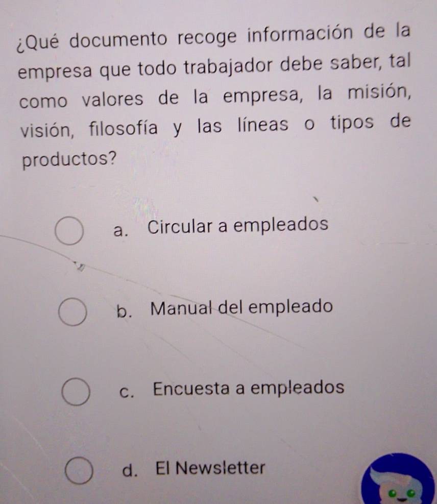 ¿Qué documento recoge información de la
empresa que todo trabajador debe saber, tal
como valores de la empresa, la misión,
visión, filosofía y las líneas o tipos de
productos?
a. Circular a empleados
b. Manual del empleado
c. Encuesta a empleados
d. El Newsletter