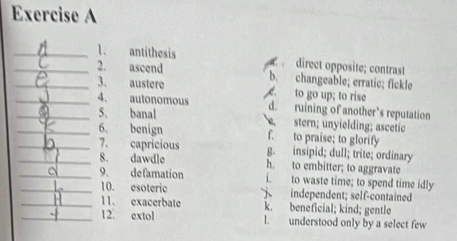 antithesis direct opposite; contrast
_2. ascend b. changeable; erratic; fickle
3、 austere e. to go up; to rise
__4、 autonomous d. ruining of another’s reputation
_5、 banal. stern; unyielding; ascetie
6、 benign f. to praise; to glorify
__7、 capricious g. insipid; dull; trite; ordinary
8. dawdle h. to embitter; to aggravate
__9. defamation i. to waste time; to spend time idly
10. esoteric independent; self-contained

_11. exacerbate k. beneficial; kind; gentle
_12. extol l. understood only by a select few