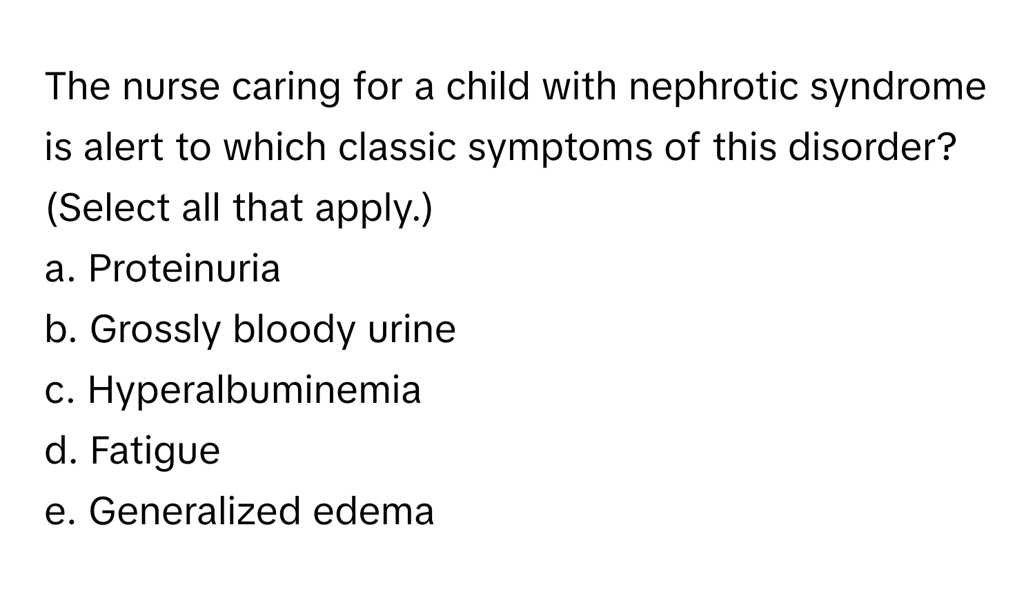 The nurse caring for a child with nephrotic syndrome is alert to which classic symptoms of this disorder? (Select all that apply.)

a. Proteinuria
b. Grossly bloody urine
c. Hyperalbuminemia
d. Fatigue
e. Generalized edema