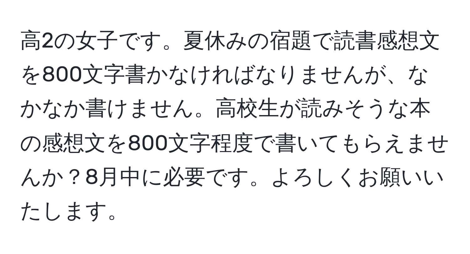 高2の女子です。夏休みの宿題で読書感想文を800文字書かなければなりませんが、なかなか書けません。高校生が読みそうな本の感想文を800文字程度で書いてもらえませんか？8月中に必要です。よろしくお願いいたします。