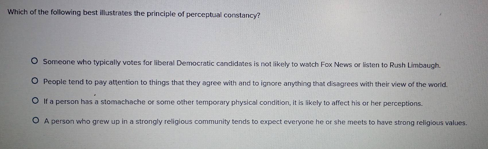 Which of the following best illustrates the principle of perceptual constancy?
Someone who typically votes for liberal Democratic candidates is not likely to watch Fox News or listen to Rush Limbaugh.
People tend to pay attention to things that they agree with and to ignore anything that disagrees with their view of the world.
If a person has a stomachache or some other temporary physical condition, it is likely to affect his or her perceptions.
A person who grew up in a strongly religious community tends to expect everyone he or she meets to have strong religious values.