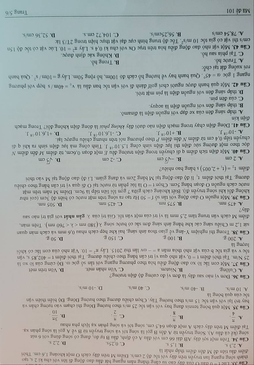 Cầu 33. Luc t = 0 đầu O của dây cao su căng thăng năm ngang bắt đầu dao động đi lên với chu kì 2 s, tạo
thành sóng ngang lan truyền trên dây với tốc độ 2 cm/s. Điểm M trên dãy cách O một khoáng 1,6 cm. Thời
điểm đầu tiên đề M đến điểm thấp nhất là
A. 2,3 s. B. 1,5 s. C. 0,25s. D. 2,2 s.
Câu 34. Trên một sợi dây AB dài 66 cm với đầu A cố định, đầu B tự do, đang có sóng dùng với 6 nút
sóng (kể cả đầu A). Sóng truyền từ A đến B gọi là sóng tới và sóng truyền từ B về A gọi là sóng phản xạ.
Tại điểm M trên dây cách A một đoạn 64,5 cm, sóng tới và sóng phản xạ lệch pha nhau
A.  π /4 .  π /8 .  π /2 .  3π /10 .
B.
C.
D.
Câu 35. Một quả bóng tennis đang bay với vận tốc 25 m/s theo hướng Đông thì chạm vào tường chấn và
bay trở lại với vận tốc 15 m/s theo hướng Tây. Chọn chiều dương theo hướng Đông. Độ biến thiên vận
ốc của quả bóng là
A. 10 m/s. B. -40 m/s. C. 40 m/s. D. -10 m/s.
Câu 36. Đơn vị nào sau đây là đơn vị đo cường độ điện trường?
A. Culông. B. Niuton. C. Vôn nhân mét. D. Vôn trên mét
Câu 37. Một con lắc lò xo dao động điều hòa theo phương ngang với tần số góc ω. Độ cứng của lò xo là
25 N/m. Tại thời điểm t=0 , vật nhỏ qua vị trí cân bằng theo chiều dương. Tại thời điểm t=402,85s , vận
ốc v và gia tốc b của vật nhỏ thỏa mãn a=- ov lần thứ 2015. Lấy π^2=10. Vật nhỏ của con lắc có khối
lượng là
A. 200 g. B. 100 g. C. 150 g. D. 50 g.
Câu 38. Trong thí nghiệm Y-âng về giao thoa ánh sáng, hai khe hẹp cách nhau 0,6 mm và cách màn quan
sát 1,2 m Chiếu sáng các khe bằng ánh sáng đơn sắc có bước sóng λ lambda (380nm <760nm). Trên màn,
điểm M cách vân trung tâm 2,5 mm là vị trí của một vân tối. Giá trị của λ gần nhất với giá trị nào sau
đây?
A. 475 nm. B. 575 nm. C. 425 nm. D. 505 nm.
Câu 39. Một nguồn O dao động với tần số f=50 Hz tạo ra sóng trên mặt nước có biên độ 3cm (coi như
không đổi khi sóng truyền đi). Biết khoảng cách giữa 7 gợn lồi liên tiếp là 9cm. Điểm M nằm trên mặt
nước cách nguồn O đoạn bằng 5cm. Chọn t=0 là lúc phần tử nước tại O đi qua vị trí cân bằng theo chiều
đương. Tại thời điểm tạ li độ dao động tại M bằng 2cm và đang giảm. Li độ dao động tại M vào thời
điểm t_2=(t_1+2,005) s bằng bao nhiêu?
A. 2 cm B. -sqrt(5)cm C. -2 cm D. sqrt(5)cm
Câu 40. Một điện tích điểm q di chuyển trong điện trường đều E một đoạn 0,6cm, từ điểm M đến điểm N
dọc theo một đường sức điện thì lực điện sinh công 1,5.10^(-18)J. Tính công mà lực điện sinh ra khi q di
chuyển tiếp 0,4 cm từ điểm N đến điểm P theo phương nói trên nhưng chiều ngược lại.
A. -10^(-18)J. B. +10^(-18)J. C. -1,6.10^(-18)J. D. +1,6.10^(-18)J.
Câu 41. Dòng điện chạy trong mạch điện nào dưới đây không phải là dòng điện không đổi? Trong mạch
điện kín
A. thắp sáng đèn của xe đạp với nguồn điện là đinamô.
B. thắp sáng đèn với nguồn điện là acquy.
C. của đèn pin.
D. thắp sáng đèn với nguồn điện là pin mặt trời.
Câu 42. Một quả banh được người chơi golf đánh đi với vận tốc ban đầu là v_0=40m/s hợp với phương
ngang l góc alpha =45° *. Quả banh bay về hướng hồ cách đó 100m, hồ rộng 50m. Lấy g=10m/s^2. Quả banh
rơi xuống đất tại chỗ:
A. Trước hồ. B. Trong hồ.
C. Tại phía sau hồ. D. Không xác định được.
Câu 43. Một vật nhỏ dao động điều hòa trên trục Ox với chu kì 0,4 s. Lấy π^2=10. Lúc vật có tốc độ 15n
cm/s thì vật có gia tốc 10m/s^2. Tốc độ trung bình cực đại vật thực hiện trong 2T/3 là:
A. 78,54 cm/s B. 56,25cm/s. C. 104,72 cm.s. D. 52,36 cm/s.
Mã đề 101 Trang 5/6