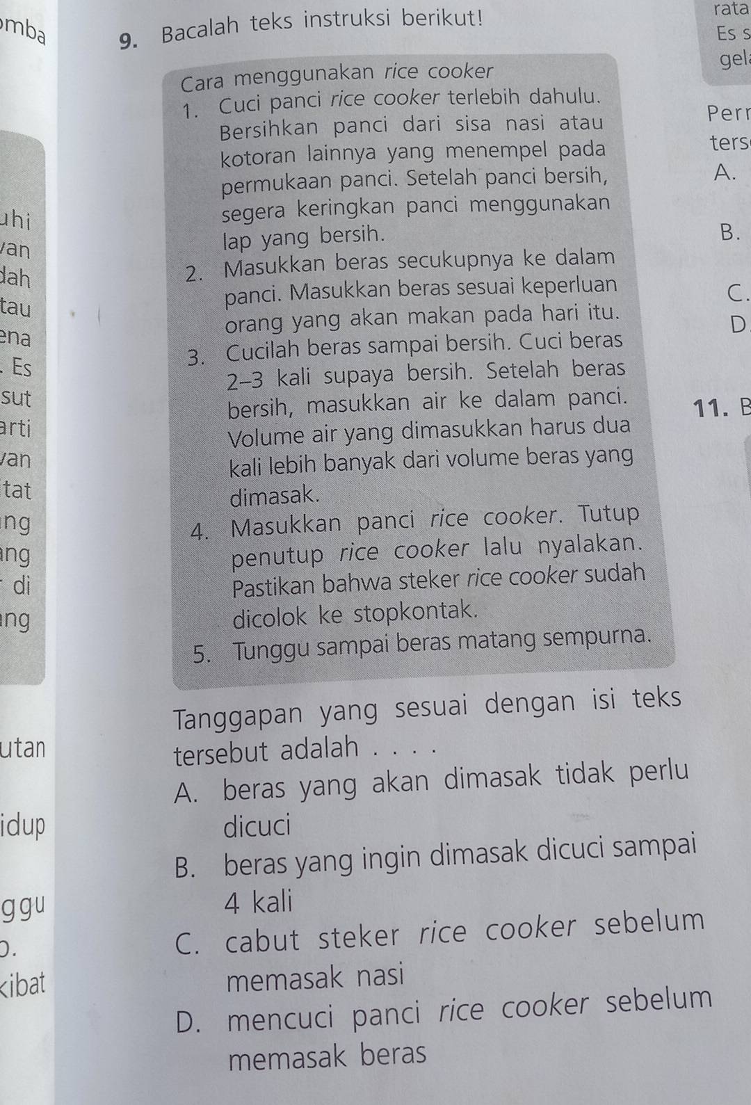 mba 9. Bacalah teks instruksi berikut!
rata
Es s
gel
Cara menggunakan rice cooker
1. Cuci panci rice cooker terlebih dahulu.
Bersihkan panci dari sisa nasi atau
Perr
kotoran lainnya yang menempel pada ters
permukaan panci. Setelah panci bersih, A.
hi segera keringkan panci menggunakan
van
lap yang bersih.
B.
dah
2. Masukkan beras secukupnya ke dalam
tau panci. Masukkan beras sesuai keperluan C.
ena
orang yang akan makan pada hari itu.
D
. Es
3. Cucilah beras sampai bersih. Cuci beras
2- 3 kali supaya bersih. Setelah beras
sut
bersih, masukkan air ke dalam panci. 11. B
arti
Volume air yang dimasukkan harus dua
van
kali lebih banyak dari volume beras yang
tat
dimasak.
ng 4. Masukkan panci rice cooker. Tutup
ang
penutup rice cooker lalu nyalakan.
di Pastikan bahwa steker rice cooker sudah
ng
dicolok ke stopkontak.
5. Tunggu sampai beras matang sempurna.
Tanggapan yang sesuai dengan isi teks
utan
tersebut adalah . . . .
A. beras yang akan dimasak tidak perlu
idup dicuci
B. beras yang ingin dimasak dicuci sampai
g g u 4 kali
D.
C. cabut steker rice cooker sebelum

D. mencuci panci rice cooker sebelum
memasak beras