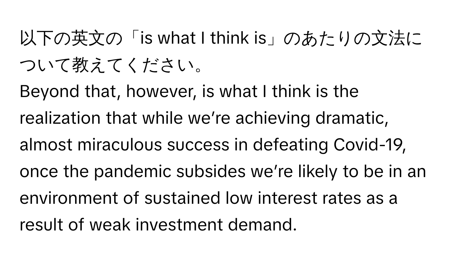 以下の英文の「is what I think is」のあたりの文法について教えてください。

Beyond that, however, is what I think is the realization that while we’re achieving dramatic, almost miraculous success in defeating Covid-19, once the pandemic subsides we’re likely to be in an environment of sustained low interest rates as a result of weak investment demand.