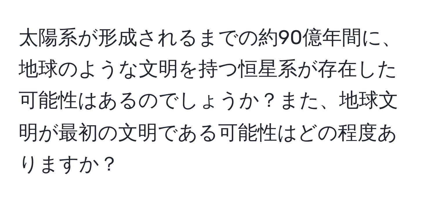 太陽系が形成されるまでの約90億年間に、地球のような文明を持つ恒星系が存在した可能性はあるのでしょうか？また、地球文明が最初の文明である可能性はどの程度ありますか？