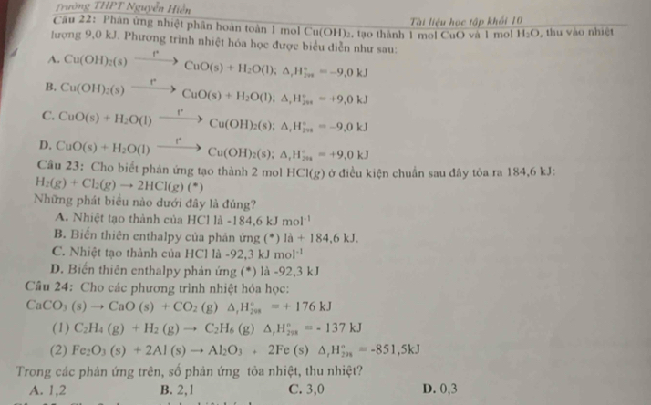 Trường THPT Nguyễn Hiển
Tài liệu học tập khối 10
Câu 22: Phân ứng nhiệt phân hoàn toàn 1 mol Cu(OH) 2, tạo thành 1 mol CuO và 1 mol H_2O , thu vào nhiệt
lượng 9,0 kJ. Phương trình nhiệt hóa học được biểu diễn như sau:
A. Cu(OH)_2(s)xrightarrow rCuO(s)+H_2O(l);△ _rH_(2n)°=-9,0kJ
B. Cu(OH)_2(s)xrightarrow rCuO(s)+H_2O(l);△ ,H_(20s)°=+9,0kJ
C. CuO(s)+H_2O(l)xrightarrow r(Cu(OH)_2(s);△ _1H_(201)°=-9,0kJ
D. CuO(s)+H_2O(l)xrightarrow f^*Cu(OH)_2(s);△ _t^((circ)=s)^circ =+9,0kJ
Câu 23: Cho biết phản ứng tạo thành 2 mol HCl(g) ở điều kiện chuẩn sau đây tỏa ra 184,6 kJ:
H_2(g)+Cl_2(g)to 2HCl(g)(*)
Những phát biểu nào dưới đây là đúng?
A. Nhiệt tạo thành của HCl là  - -184.6kJmol^(-1)
B. Biến thiên enthalpy của phản ứng (*) la+184,6kJ.
C. Nhiệt tạo thành của HCl là - -92,3kJmol^(-1)
D. Biến thiên enthalpy phản ứng (*) là -92,3 kJ
Câu 24: Cho các phương trình nhiệt hóa học:
CaCO_3(s)to CaO(s)+CO_2 (g) △ ,H_(298)°=+176kJ
(1) C_2H_4(g)+H_2(g)to C_2H_6(g)△ _1H_(298)°=-137kJ
(2) Fe_2O_3(s)+2Al(s)to Al_2O_3+2Fe(s)△ _1H_(298)°=-851,5kJ
Trong các phản ứng trên, số phản ứng tỏa nhiệt, thu nhiệt?
A. 1,2 B. 2,1 C. 3,0 D. 0,3