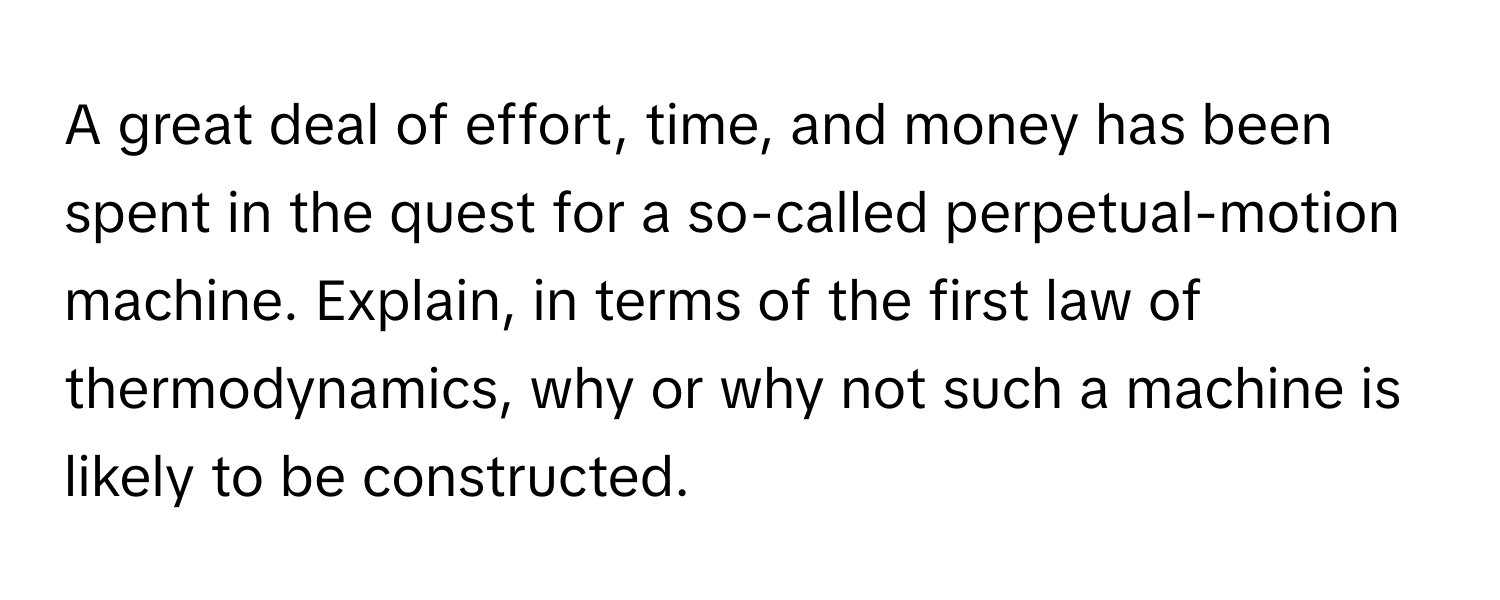 A great deal of effort, time, and money has been spent in the quest for a so-called perpetual-motion machine. Explain, in terms of the first law of thermodynamics, why or why not such a machine is likely to be constructed.