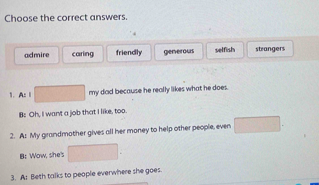 Choose the correct answers.
admire caring friendly generous selfish strangers
1. A: I my dad because he really likes what he does.
B: Oh, I want a job that I like, too.
2. A: My grandmother gives all her money to help other people, even □ .
B: Wow, she's
3. A: Beth talks to people everwhere she goes.