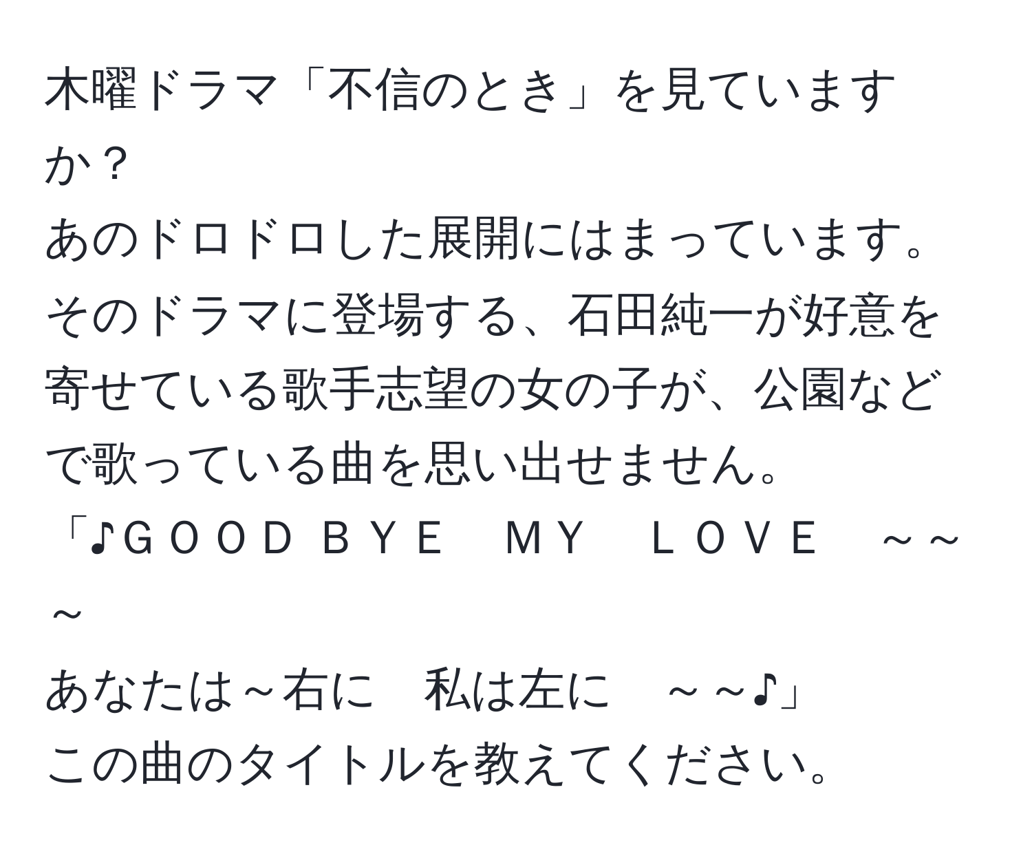 木曜ドラマ「不信のとき」を見ていますか？  
あのドロドロした展開にはまっています。  
そのドラマに登場する、石田純一が好意を寄せている歌手志望の女の子が、公園などで歌っている曲を思い出せません。  
「♪ＧＯＯＤ ＢＹＥ　ＭＹ　ＬＯＶＥ　～～～  
あなたは～右に　私は左に　～～♪」  
この曲のタイトルを教えてください。