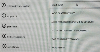 cyclosporine oral solution Select match
AVOID GRAPEFRUIT JUIICE
allopurinol
AVOID PROLONGED EXPOSURE TO SUNLIGH
3 probenecid
MAY CAUSE DIZZINESS OR DROWSINESS
hydroxychloroquine TAKE ON AN EMPTY STOMACH
5 penicillamine AVOID ASPIRIN