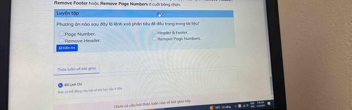 Remove Footer hoặc Remove Page Numbers ở cuối bảng chọn. 
Luyện tập 
Phương án nào sau đây là lệnh xoá phần tiêu đề đầu trang trong tài liệu? 
Page Number. Header & Footer. 
Remove Header. Remove Page Numbers. 
© Kiểm tra 
Thảo luận về bài giao 
Đỗ Linh Chi 
Ban có thể đăng câu hỏi về bài học này ở đây 
Chưa có câu hỏi thảo luận nào về bài giao này