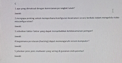 Lapa yang dimaksud dengan kerentanan perangkat lunak? 
Jawab 
2.mengapa penting untuk memperbarui konfigurasi keamanan secara berkala dalam mengelola risiko 
misconfinuration? 
Jawalb: 
3.sebutkan faktor faktor yang dapat menyebabkan ketidakamanan jaringan! 
Jawab: 
4 bagaimana peretasan (hacking) dapat memengaruhi sistem komputer? 
Jawab: 
5 jelaskan jenis jenis mallware yang sering di gunakan oleh peretas! 
Jawab: