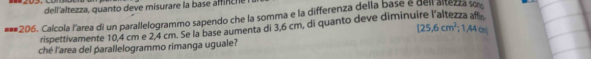 dellaltezza, quanto deve misurare la base affinche 
*==206. Calcola l’area dí un parallelogrammo sapendo che la somma e la differenza della base e dei altezza som
[25,6cm^2;1,44cm]
rispettivamente 10,4 cm e 2,4 cm. Se la base aumenta di 3,6 cm, di quanto deve diminu 
ché l’area del parallelogrammo rimanga uguale?