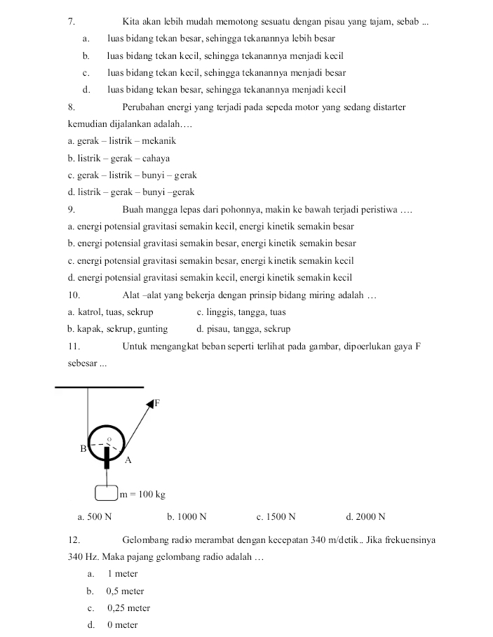 Kita akan lebih mudah memotong sesuatu dengan pisau yang tajam, sebab ...
a. luas bidang tekan besar, sehingga tekanannya lebih besar
b.  luas bidang tekan kecil, sehingga tekanannya menjadi kecil
c. luas bidang tekan kecil, sehingga tekanannya menjadi besar
d. luas bidang tekan besar, sehingga tekanannya menjadi kecil
8. Perubahan energi yang terjadi pada sepeda motor yang æedang distarter
kemudian dijalankan adalah….
a. gerak - listrik - mekanik
b. listrik - gerak - cahaya
c. gerak - listrik - bunyi - gerak
d, listrik - gerak - bunyi -gerak
9. Buah mangga lepas dari pohonnya, makin ke bawah terjadi peristiwa …...
a. energi potensial gravitasi semakin kecil, energi kinetik semakin besar
b. energi potensial gravitasi semakin besar, energi kinetik semakin besar
c. energi potensial gravitasi semakin besar, energi kinetik semakin kecil
d. energi potensial gravitasi semakin kecil, energi kinetik semakin kecil
10. Alat -alat yang bekerja dengan prinsip bidang miring adalah …
a. katrol, tuas, sekrup c. linggis, tangga, tuas
b. kapak, sckrup, gunting d. pisau, tangga, sckrup
11.  Untuk mengangkat beban seperti terlihat pada gambar, dipoerlukan gaya F
sebesar ...
F
B
A
□ m=100kg
a. 500 N b. 1000 N c. 1500 N d. 2000 N
12. Gelombang radio merambat dengan kecepatan 340 m/detik Jika frekuensinya
340 Hz. Maka pajang gelombang radio adalah …
a. 1 meter
b. 0,5 meter
c. 0,25 meter
d. 0 meter