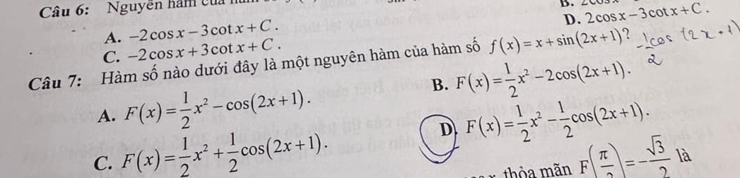 Nguyễn hàm của 
D. 2cos x-3cot x+C.
A. -2cos x-3cot x+C.
D.
C. -2cos x+3cot x+C. 
Câu 7: Hàm số nào dưới đây là một nguyên hàm của hàm số f(x)=x+sin (2x+1) ?
B. F(x)= 1/2 x^2-2cos (2x+1).
A. F(x)= 1/2 x^2-cos (2x+1).
D F(x)= 1/2 x^2- 1/2 cos (2x+1).
C. F(x)= 1/2 x^2+ 1/2 cos (2x+1). F( π /2 )=- sqrt(3)/2  là
thỏa mãn