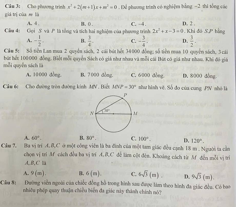 Cho phương trình x^2+2(m+1)x+m^2=0. Để phương trình có nghiệm bằng −2 thì tổng các
giá trị của m là
A. 4 . B. 0 . C. -4 . D. 2 .
Câu 4: Gọi S và P là tổng và tích hai nghiệm của phương trình 2x^2+x-3=0. Khi đó S.P bằng
A. - 1/2 .  3/4 . - 3/4 .  3/2 .
B.
C.
D.
Câu 5: Số tiền Lan mua 2 quyển sách, 2 cái bút hết 34000 đồng; số tiền mua 10 quyển sách, 3 cái
bút hết 100000 đồng. Biết mỗi quyển Sách có giá như nhau và mỗi cái Bút có giá như nhau. Khi đó giá
mỗi quyển sách là
A. 10000 đồng. B. 7000 đồng. C. 6000 đồng. D. 8000 đồng.
Câu 6: Cho đường tròn đường kính MN . Biết MNP=30° như hình vẽ. Số đo của cung PN nhỏ là
A. 60°. B. 80°. C. 100°.
D. 120°.
Câu 7. Ba vị trí A,B,C ở một công viên là ba đỉnh của một tam giác đều cạnh 18 m . Người ta cần
chọn vị trí M cách đều ba vị trí A,B,C đề làm cột đèn. Khoảng cách từ M đến mỗi vị trí
A,B,C là
A. 9(1 n). B. 6(m ). C. 6sqrt(3)(m). D. 9sqrt(3)(m).
Câu 8: Đường viền ngoài của chiếc đồng hồ trong hình sau được làm theo hình đa giác đều. Có bao
nhiêu phép quay thuận chiều biến đa giác này thành chính nó?