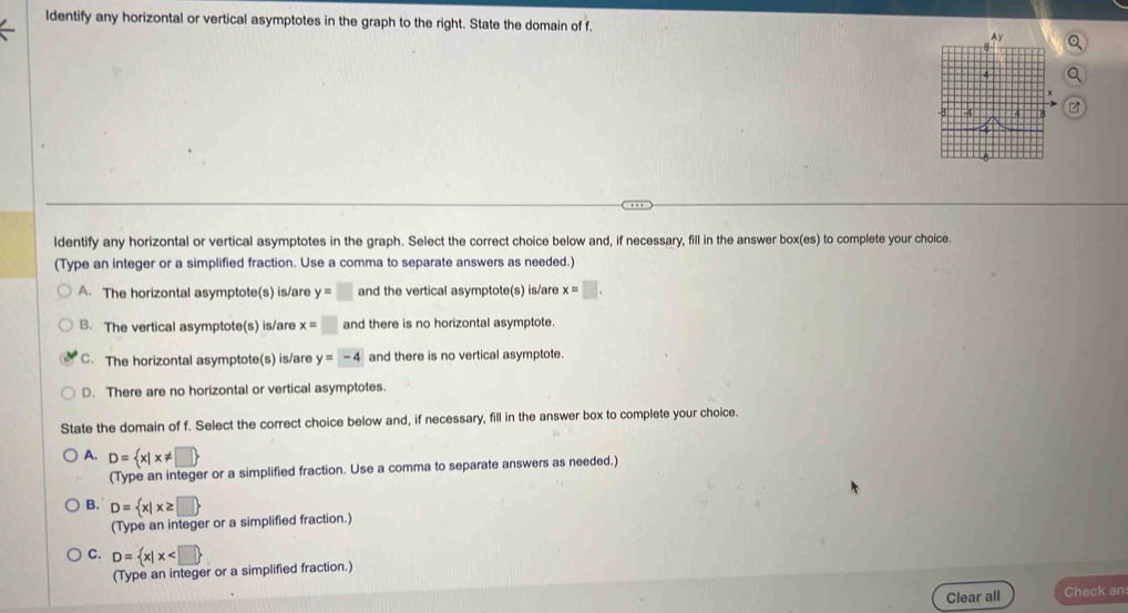 ldentify any horizontal or vertical asymptotes in the graph to the right. State the domain of f.
ldentify any horizontal or vertical asymptotes in the graph. Select the correct choice below and, if necessary, fill in the answer box(es) to complete your choice.
(Type an integer or a simplified fraction. Use a comma to separate answers as needed.)
A. The horizontal asymptote(s) is/are y=□ and the vertical asymptote(s) is/are x=□.
B. The vertical asymptote(s) is/are x=□ and there is no horizontal asymptote.
C. The horizontal asymptote(s) is/are y=-4 and there is no vertical asymptote.
D. There are no horizontal or vertical asymptotes.
State the domain of f. Select the correct choice below and, if necessary, fill in the answer box to complete your choice.
A. D= x|x!= □ 
(Type an integer or a simplified fraction. Use a comma to separate answers as needed.)
B. D= x|x≥ □ 
(Type an integer or a simplified fraction.)
C. D= x|x
(Type an integer or a simplified fraction.)
Clear all Check an