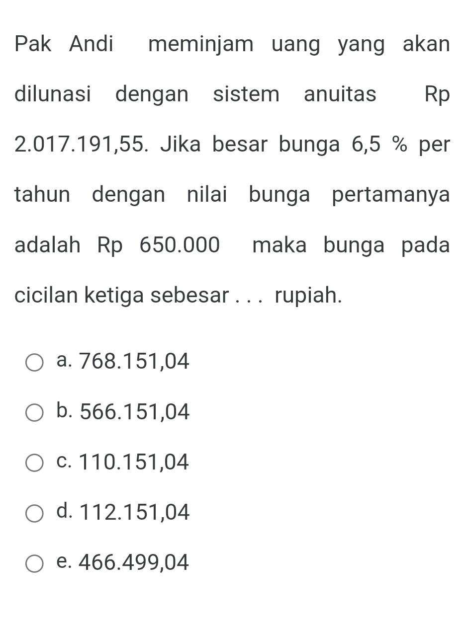 Pak Andi meminjam uang yang akan
dilunasi dengan sistem anuitas Rp
2.017.191,55. Jika besar bunga 6,5 % per
tahun dengan nilai bunga pertamanya
adalah Rp 650.000 maka bunga pada
cicilan ketiga sebesar . . . rupiah.
a. 768.151,04
b. 566.151,04
c. 110.151,04
d. 112.151,04
e. 466.499,04