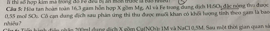 li thi số hợp kim ma trong đồ Fe đều bị ăn môn trước là bảo nhều! 
Câu 5: Hòa tan hoàn toàn 16, 3 gam hỗn hợp X gồm Mg, Al và Fe trong dung dịch H_2SO 4 đặc nóng thu được
0,55 mol SO_2 e. Cô cạn dung dịch sau phản ứng thì thu được muối khan có khối lượng tính theo gam là bao 
nhiêu? 
Câu 61 Tiến hành điện phân 200ml dụng dịch X gồm Cu(NO_3) 2 1M và NaCl0, 5M. Sau một thời gian quan sá