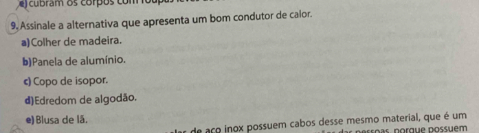 cubram os corpos com o u 
9. Assinale a alternativa que apresenta um bom condutor de calor.
a)Colher de madeira.
b)Panela de alumínio.
c) Copo de isopor.
d)Edredom de algodão.
e) Blusa de lã.
or de aço inox possuem cabos desse mesmo material, que é um
pesso as, porque possuém