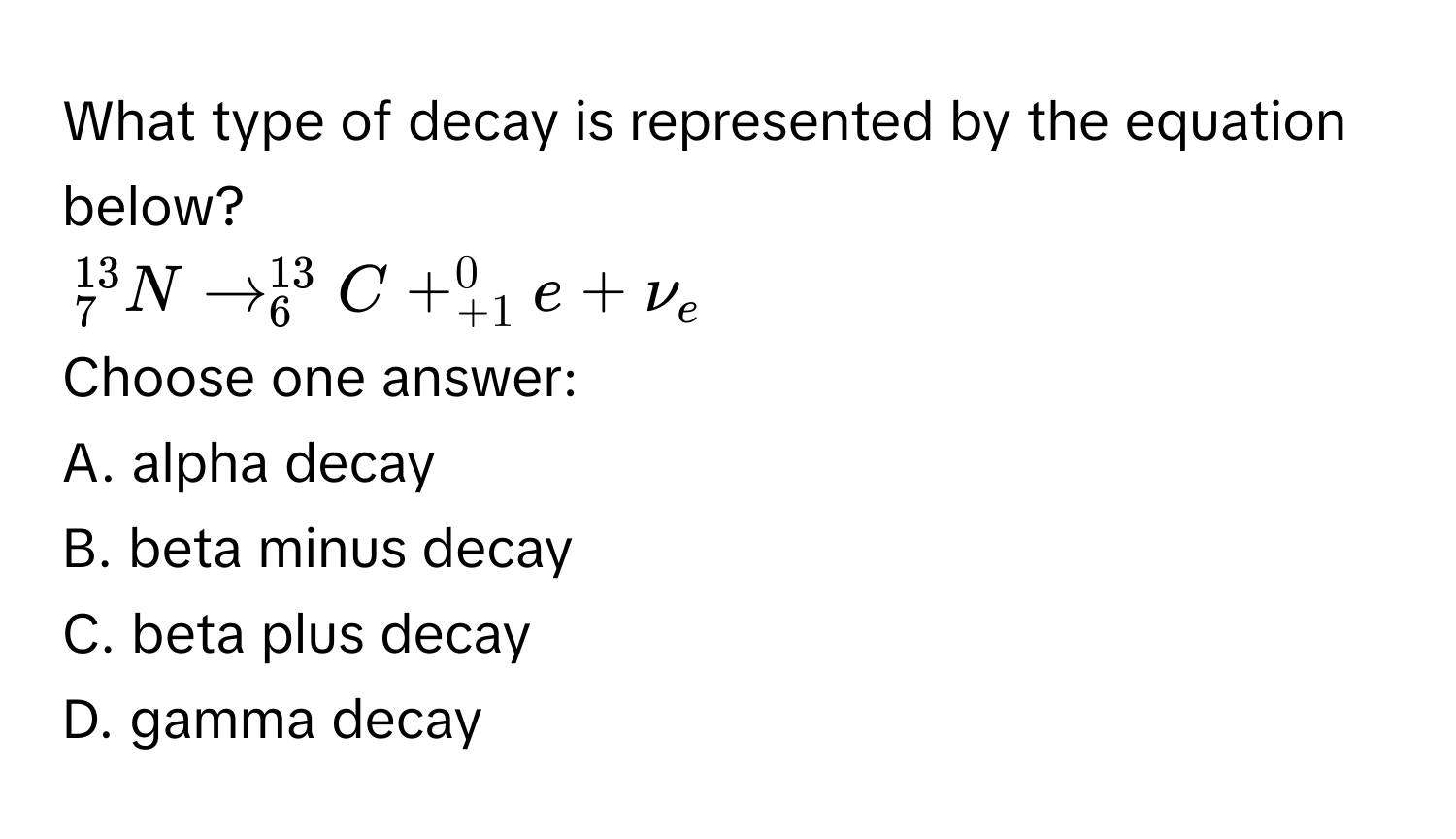 What type of decay is represented by the equation below?
_7^((13)Nto _6^(13)C+_(+1)^0e+nu _e)
Choose one answer:
A. alpha decay
B. beta minus decay
C. beta plus decay
D. gamma decay