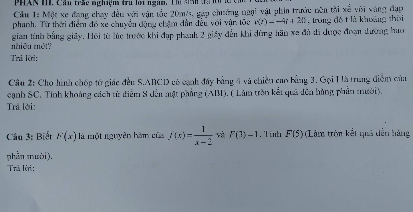 PHAN III. Cầu trắc nghiệm trả lời ngân. Thị sinh tra lời tử 
Câu 1: Một xe đang chạy đều với vận tốc 20m/s, gặp chướng ngại vật phía trước nên tài xế vội vàng đạp 
phanh. Từ thời điểm đó xe chuyển động chậm dần đều với vận tốc v(t)=-4t+20 , trong đó t là khoảng thời 
gian tính bằng giây. Hỏi từ lúc trước khi đạp phanh 2 giây đến khi dừng hẳn xe đó đi được đoạn đường bao 
nhiêu mét? 
Trả lời: 
Câu 2: Cho hình chóp tứ giác đều S. ABCD có cạnh đáy bằng 4 và chiều cao bằng 3. Gọi I là trung điểm của 
cạnh SC. Tính khoảng cách từ điểm S đến mặt phẳng (ABI). ( Làm tròn kết quả đến hàng phần mười). 
Trả lời: 
Câu 3: Biết F(x) là một nguyên hàm của f(x)= 1/x-2  và F(3)=1. Tính F(5) (Làm tròn kết quả đến hàng 
phần mười). 
Trả lời: