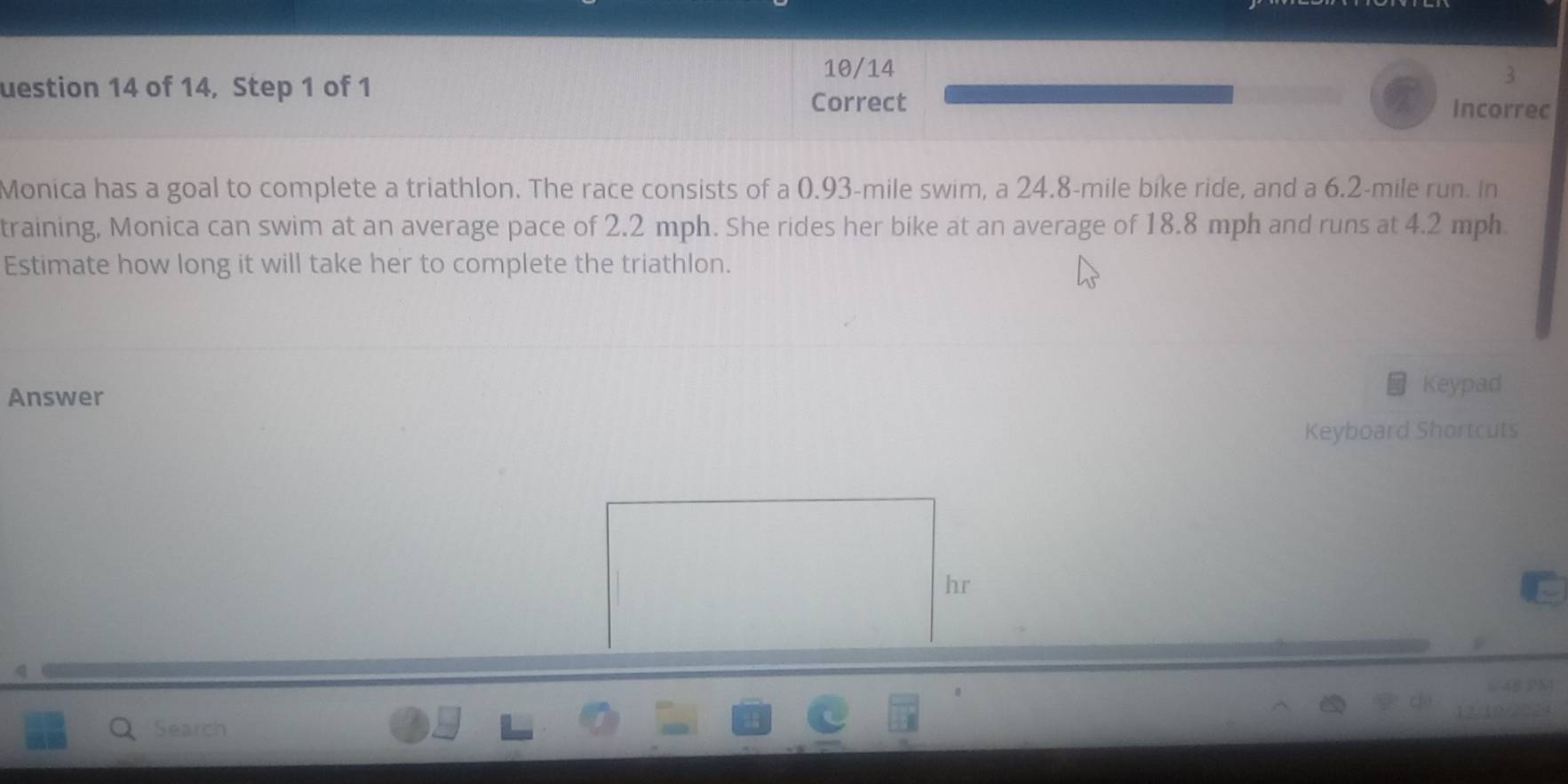 10/14 
uestion 14 of 14, Step 1 of 1 
3 
Correct Incorrec 
Monica has a goal to complete a triathlon. The race consists of a 0.93-mile swim, a 24.8-mile bike ride, and a 6.2-mile run. In 
training, Monica can swim at an average pace of 2.2 mph. She rides her bike at an average of 18.8 mph and runs at 4.2 mph
Estimate how long it will take her to complete the triathlon. 
Answer 
Keypad 
Keyboard Shortcuts 
Search