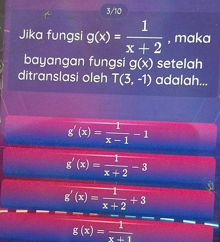 3/10
Jika fungsi g(x)= 1/x+2  , maka
bayangan fungsi g(x) setelah
ditranslasi oleh T(3,-1) adalah...
g'(x)= 1/x-1 -1
g'(x)= 1/x+2 -3
g'(x)= 1/x+2 +3
g(x)= 1/x+1 