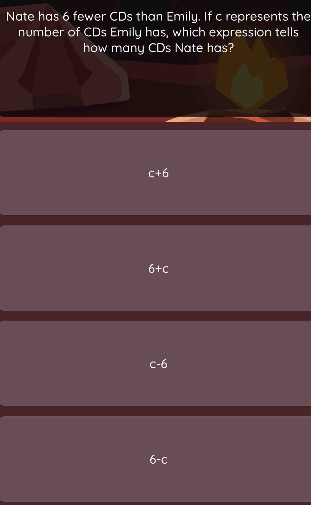 Nate has 6 fewer CDs than Emily. If c represents the
number of CDs Emily has, which expression tells
how many CDs Nate has?
c+6
6+c
6-c