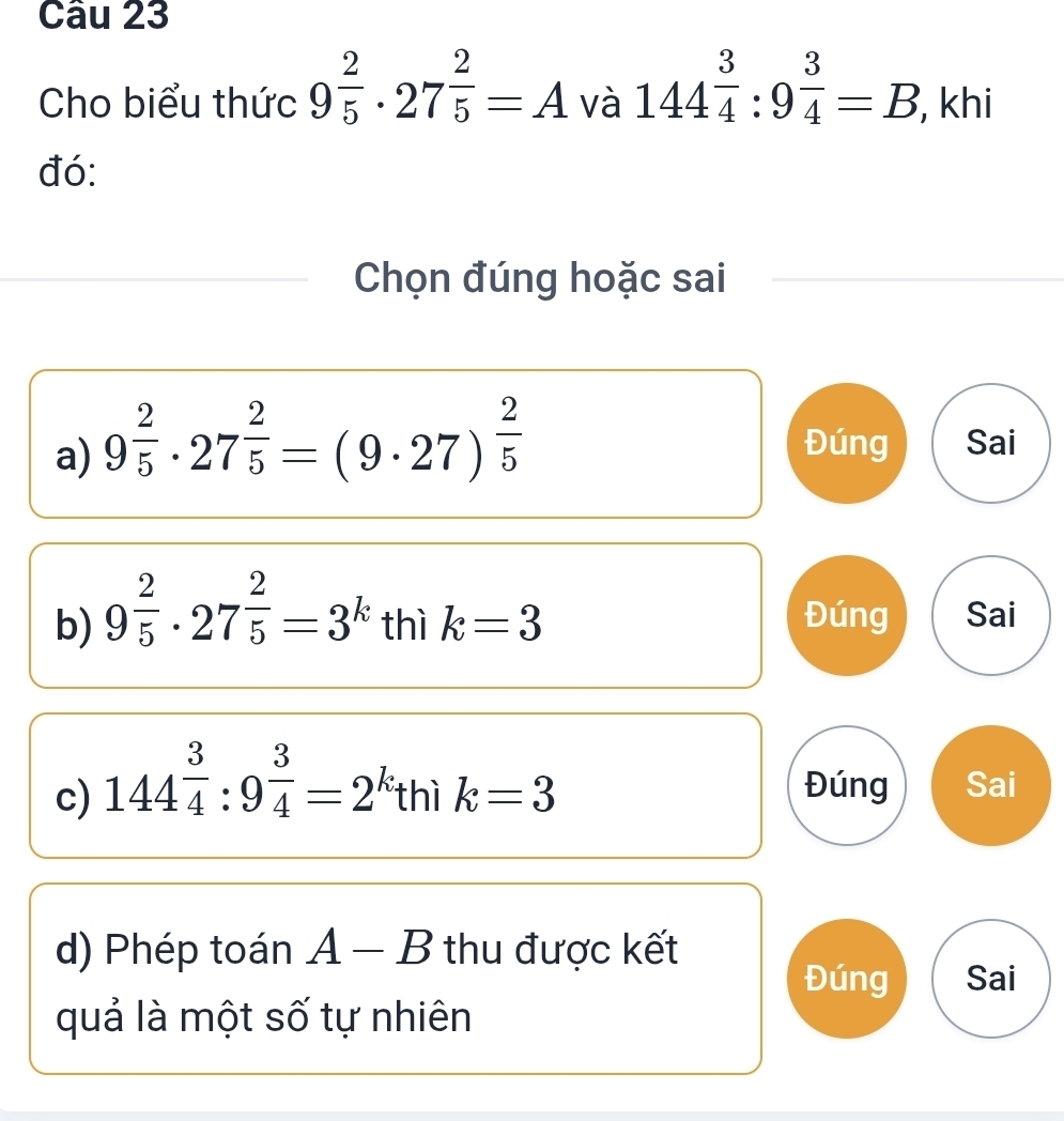 Cho biểu thức 9^(frac 2)5· 27^(frac 2)5=A và 144^(frac 3)4:9^(frac 3)4=B , khi 
đó: 
Chọn đúng hoặc sai 
a) 9^(frac 2)5· 27^(frac 2)5=(9· 27)^ 2/5  Đúng Sai 
b) 9^(frac 2)5· 27^(frac 2)5=3^k thì k=3 Đúng Sai 
c) 144^(frac 3)4:9^(frac 3)4=2^k thì k=3 Đúng Sai 
d) Phép toán A-B thu được kết 
Đúng Sai 
quả là một số tự nhiên