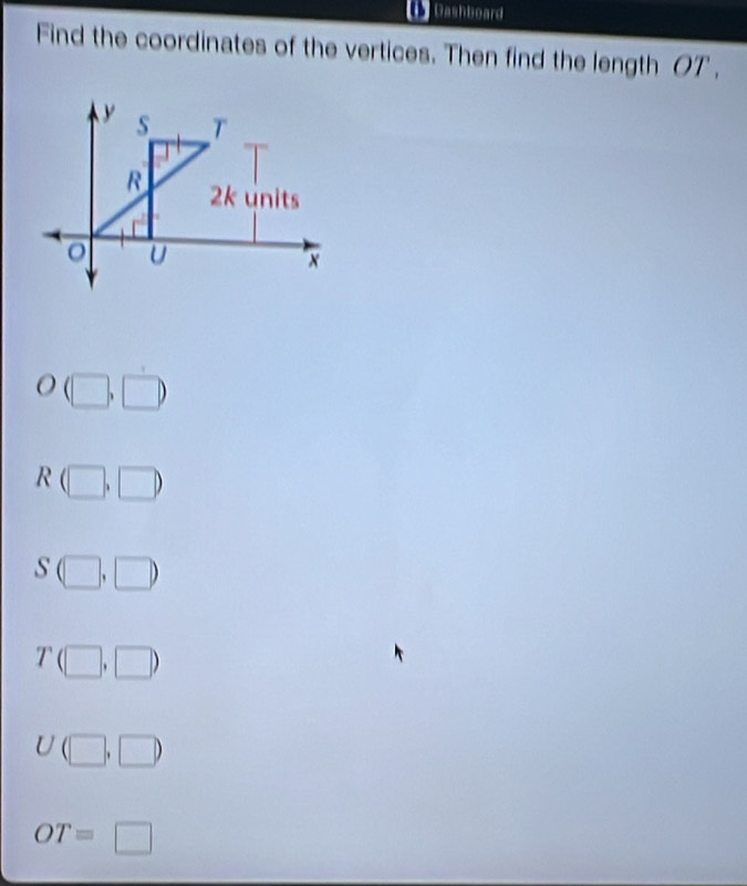 Dashboard
Find the coordinates of the vertices. Then find the length OT,
y s T
R 2k units
U
x
O(□ ,□ )
R(□ ,□ )
S(□ ,□ )
T(□ ,□ )
U(□ ,□ )
OT=□