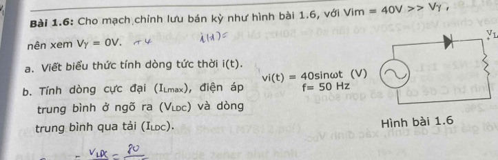 Bài 1.6: Cho mạch chỉnh lưu bán kỳ như hình bài 1.6, với Vim=40V>>Vgamma ,
nên xem Vgamma =0V.
a. Viết biểu thức tính dòng tức thời i(t).
vi(t)=40sin omega t (V)
b. Tính dòng cực đại (I_Lmax) ), điện áp f=50Hz
trung bình ở ngõ ra (VLDC ) và dòng
trung bình qua tải (I_LDC).
Hình bài 1.6