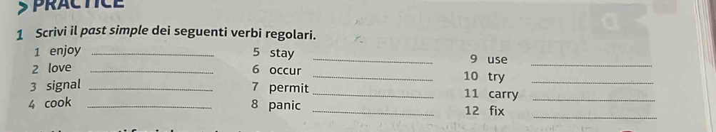 PRACTICE 
1 Scrivi il past simple dei seguenti verbi regolari. 
1 enjoy _5 stay _9 use 
2 love _6 occur _10 try_ 
3 signal _7 permit_ 11 carry__ 
_ 
4 cook _8 panic _12 fix