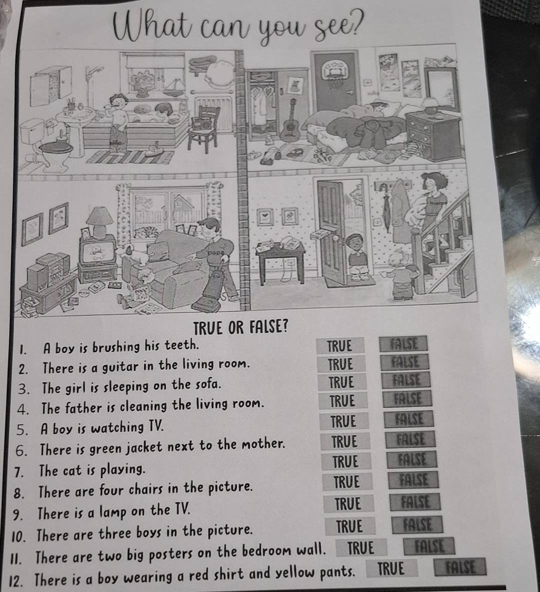 A boy is brushing his teeth. TRUE
2. There is a guitar in the living room. TRUE
3. The girl is sleeping on the sofa. TRUE
4. The father is cleaning the living room. TRUE
5. A boy is watching TV. TRUE
6. There is green jacket next to the mother. TRUE
7. The cat is playing.
TRUE
8. There are four chairs in the picture.
TRUE
9. There is a lamp on the TV. TRUE
10. There are three boys in the picture. TRUE
11. There are two big posters on the bedroom wall. TRUE FALSE
12. There is a boy wearing a red shirt and yellow pants. TRUE FALSE