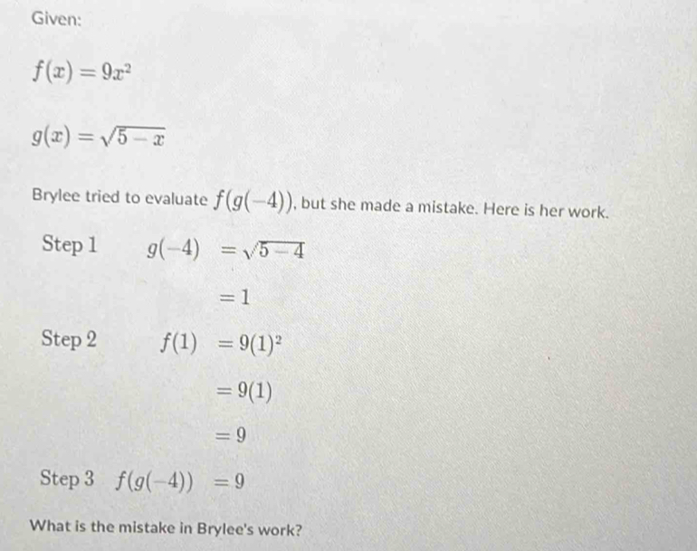 Given:
f(x)=9x^2
g(x)=sqrt(5-x)
Brylee tried to evaluate f(g(-4)) , but she made a mistake. Here is her work. 
Step 1 g(-4)=sqrt(5-4)
=1
Step 2 f(1)=9(1)^2
=9(1)
=9
Step 3 f(g(-4))=9
What is the mistake in Brylee's work?