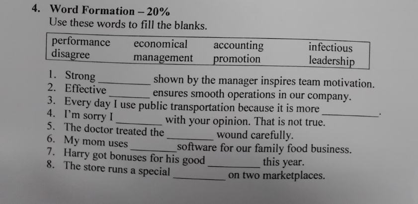 Word Formation - 20%
Use these words to fill the blanks.
performance economical accounting infectious
disagree management promotion leadership
1. Strong_ shown by the manager inspires team motivation.
2. Effective _ensures smooth operations in our company.
3. Every day I use public transportation because it is more
4. I’m sorry I
__·
_with your opinion. That is not true.
5. The doctor treated the wound carefully.
6. My mom uses __software for our family food business.
7. Harry got bonuses for his good this year.
8. The store runs a special_
_on two marketplaces.