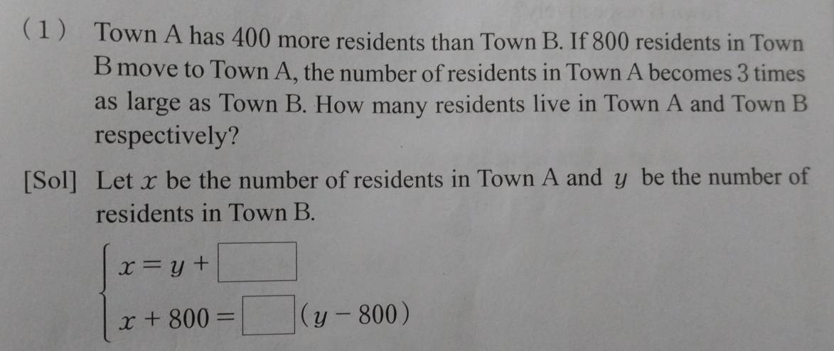 1 Town A has 400 more residents than Town B. If 800 residents in Town 
B move to Town A, the number of residents in Town A becomes 3 times 
as large as Town B. How many residents live in Town A and Town B 
respectively? 
[Sol] Let x be the number of residents in Town A and y be the number of 
residents in Town B.
beginarrayl x=y+□  x+800=□ (y-800)endarray.