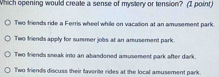 Which opening would create a sense of mystery or tension? (1 point)
Two friends ride a Ferris wheel while on vacation at an amusement park.
Two friends apply for summer jobs at an amusement park.
Two friends sneak into an abandoned amusement park after dark.
Two friends discuss their favorite rides at the local amusement park.