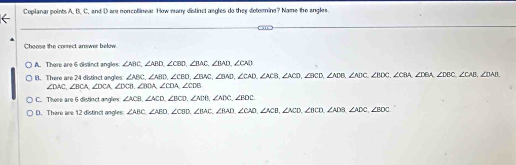 Coplanar points A, B, C, and D are noncollinear. How many distinct angles do they determine? Name the angles.
Choose the correct answer below
A. There are 6 distinct angles ∠ ABC, ∠ ABD, ∠ CBD, ∠ BAC, ∠ BAD, ∠ CAD.
B. There are 24 distinct angles ∠ ABC, ∠ ABD, ∠ CBD, ∠ BAC, ∠ BAD, ∠ CAD, ∠ ACB, ∠ ACD, ∠ BCD, ∠ ADB, ∠ ADC, ∠ BDC, ∠ CBA, ∠ DBA, ∠ DBC, ∠ CAB, ∠ DAB,
∠ DAC, ∠ BCA, ∠ DCA, ∠ DCB, ∠ BDA, ∠ CDA, ∠ CDB
C. There are 6 distinct angles: ∠ ACB, ∠ ACD, ∠ BCD, ∠ ADB, ∠ ADC, ∠ BDC.
D. There are 12 distinct angles ∠ ABC, ∠ ABD, ∠ CBD, ∠ BAC, ∠ BAD, ∠ CAD, ∠ ACB, ∠ ACD, ∠ BCD, ∠ ADB, ∠ ADC, ∠ BDC.